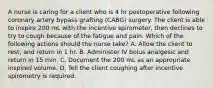 A nurse is caring for a client who is 4 hr postoperative following coronary artery bypass grafting (CABG) surgery. The client is able to inspire 200 mL with the incentive spirometer, then declines to try to cough because of the fatigue and pain. Which of the following actions should the nurse take? A. Allow the client to rest, and return in 1 hr. B. Administer IV bolus analgesic and return in 15 min. C. Document the 200 mL as an appropriate inspired volume. D. Tell the client coughing after incentive spirometry is required.