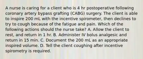 A nurse is caring for a client who is 4 hr postoperative following coronary artery bypass grafting (CABG) surgery. The client is able to inspire 200 mL with the incentive spirometer, then declines to try to cough because of the fatigue and pain. Which of the following actions should the nurse take? A. Allow the client to rest, and return in 1 hr. B. Administer IV bolus analgesic and return in 15 min. C. Document the 200 mL as an appropriate inspired volume. D. Tell the client coughing after incentive spirometry is required.