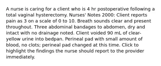 A nurse is caring for a client who is 4 hr postoperative following a total vaginal hysterectomy. Nurses' Notes 2000: Client reports pain as 3 on a scale of 0 to 10. Breath sounds clear and present throughout. Three abdominal bandages to abdomen, dry and intact with no drainage noted. Client voided 90 mL of clear-yellow urine into bedpan. Perineal pad with small amount of blood, no clots; perineal pad changed at this time. Click to highlight the findings the nurse should report to the provider immediately.