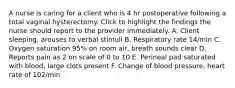 A nurse is caring for a client who is 4 hr postoperative following a total vaginal hysterectomy. Click to highlight the findings the nurse should report to the provider immediately. A. Client sleeping, arouses to verbal stimuli B. Respiratory rate 14/min C. Oxygen saturation 95% on room air, breath sounds clear D. Reports pain as 2 on scale of 0 to 10 E. Perineal pad saturated with blood, large clots present F. Change of blood pressure, heart rate of 102/min