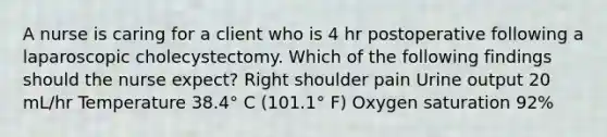 A nurse is caring for a client who is 4 hr postoperative following a laparoscopic cholecystectomy. Which of the following findings should the nurse expect? Right shoulder pain Urine output 20 mL/hr Temperature 38.4° C (101.1° F) Oxygen saturation 92%