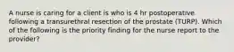 A nurse is caring for a client is who is 4 hr postoperative following a transurethral resection of the prostate (TURP). Which of the following is the priority finding for the nurse report to the provider?