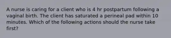 A nurse is caring for a client who is 4 hr postpartum following a vaginal birth. The client has saturated a perineal pad within 10 minutes. Which of the following actions should the nurse take first?