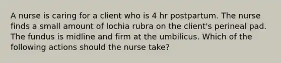 A nurse is caring for a client who is 4 hr postpartum. The nurse finds a small amount of lochia rubra on the client's perineal pad. The fundus is midline and firm at the umbilicus. Which of the following actions should the nurse take?