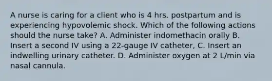 A nurse is caring for a client who is 4 hrs. postpartum and is experiencing hypovolemic shock. Which of the following actions should the nurse take? A. Administer indomethacin orally B. Insert a second IV using a 22-gauge IV catheter, C. Insert an indwelling urinary catheter. D. Administer oxygen at 2 L/min via nasal cannula.