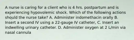 A nurse is caring for a client who is 4 hrs. postpartum and is experiencing hypovolemic shock. Which of the following actions should the nurse take? A. Administer indomethacin orally B. Insert a second IV using a 22-gauge IV catheter, C. Insert an indwelling urinary catheter. D. Administer oxygen at 2 L/min via nasal cannula