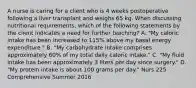 A nurse is caring for a client who is 4 weeks postoperative following a liver transplant and weighs 65 kg. When discussing nutritional requirements, which of the following statements by the client indicates a need for further teaching? A. "My caloric intake has been increased to 115% above my basal energy expenditure." B. "My carbohydrate intake comprises approximately 60% of my total daily caloric intake." C. "My fluid intake has been approximately 3 liters per day since surgery." D. "My protein intake is about 100 grams per day." Nurs 225 Comprehensive Summer 2016