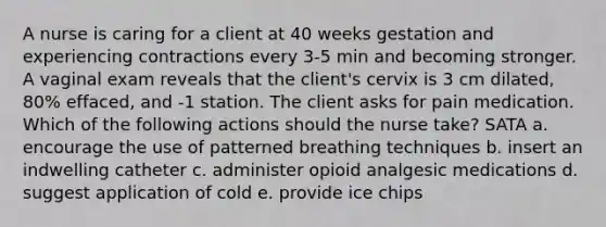 A nurse is caring for a client at 40 weeks gestation and experiencing contractions every 3-5 min and becoming stronger. A vaginal exam reveals that the client's cervix is 3 cm dilated, 80% effaced, and -1 station. The client asks for pain medication. Which of the following actions should the nurse take? SATA a. encourage the use of patterned breathing techniques b. insert an indwelling catheter c. administer opioid analgesic medications d. suggest application of cold e. provide ice chips