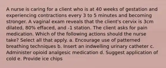 A nurse is caring for a client who is at 40 weeks of gestation and experiencing contractions every 3 to 5 minutes and becoming stronger. A vaginal exam reveals that the client's cervix is 3cm dilated, 80% effaced, and -1 station. The client asks for pain medication. Which of the following actions should the nurse take? Select all that apply. a. Encourage use of patterned breathing techniques b. Insert an indwelling urinary catheter c. Administer opioid analgesic medication d. Suggest application of cold e. Provide ice chips