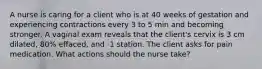 A nurse is caring for a client who is at 40 weeks of gestation and experiencing contractions every 3 to 5 min and becoming stronger. A vaginal exam reveals that the client's cervix is 3 cm dilated, 80% effaced, and -1 station. The client asks for pain medication. What actions should the nurse take?