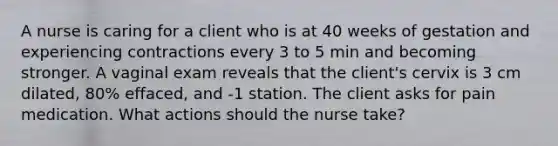 A nurse is caring for a client who is at 40 weeks of gestation and experiencing contractions every 3 to 5 min and becoming stronger. A vaginal exam reveals that the client's cervix is 3 cm dilated, 80% effaced, and -1 station. The client asks for pain medication. What actions should the nurse take?