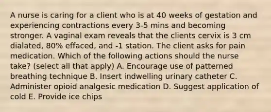 A nurse is caring for a client who is at 40 weeks of gestation and experiencing contractions every 3-5 mins and becoming stronger. A vaginal exam reveals that the clients cervix is 3 cm dialated, 80% effaced, and -1 station. The client asks for pain medication. Which of the following actions should the nurse take? (select all that apply) A. Encourage use of patterned breathing technique B. Insert indwelling urinary catheter C. Administer opioid analgesic medication D. Suggest application of cold E. Provide ice chips