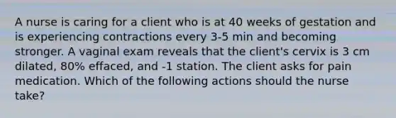 A nurse is caring for a client who is at 40 weeks of gestation and is experiencing contractions every 3-5 min and becoming stronger. A vaginal exam reveals that the client's cervix is 3 cm dilated, 80% effaced, and -1 station. The client asks for pain medication. Which of the following actions should the nurse take?