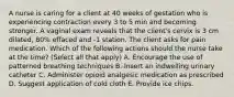 A nurse is caring for a client at 40 weeks of gestation who is experiencing contraction every 3 to 5 min and becoming stronger. A vaginal exam reveals that the client's cervix is 3 cm dilated, 80% effaced and -1 station. The client asks for pain medication. Which of the following actions should the nurse take at the time? (Select all that apply) A. Encourage the use of patterned breathing techniques B. Insert an indwelling urinary catheter C. Administer opioid analgesic medication as prescribed D. Suggest application of cold cloth E. Provide ice chips.