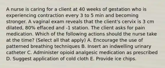 A nurse is caring for a client at 40 weeks of gestation who is experiencing contraction every 3 to 5 min and becoming stronger. A vaginal exam reveals that the client's cervix is 3 cm dilated, 80% effaced and -1 station. The client asks for pain medication. Which of the following actions should the nurse take at the time? (Select all that apply) A. Encourage the use of patterned breathing techniques B. Insert an indwelling urinary catheter C. Administer opioid analgesic medication as prescribed D. Suggest application of cold cloth E. Provide ice chips.