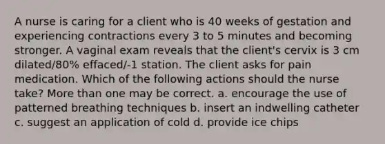 A nurse is caring for a client who is 40 weeks of gestation and experiencing contractions every 3 to 5 minutes and becoming stronger. A vaginal exam reveals that the client's cervix is 3 cm dilated/80% effaced/-1 station. The client asks for pain medication. Which of the following actions should the nurse take? <a href='https://www.questionai.com/knowledge/keWHlEPx42-more-than' class='anchor-knowledge'>more than</a> one may be correct. a. encourage the use of patterned breathing techniques b. insert an indwelling catheter c. suggest an application of cold d. provide ice chips