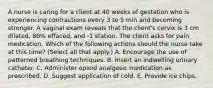 A nurse is caring for a client at 40 weeks of gestation who is experiencing contractions every 3 to 5 min and becoming stronger. A vaginal exam reveals that the client's cervix is 3 cm dilated, 80% effaced, and -1 station. The client asks for pain medication. Which of the following actions should the nurse take at this time? (Select all that apply.) A. Encourage the use of patterned breathing techniques. B. Insert an indwelling urinary catheter. C. Administer opioid analgesic medication as prescribed. D. Suggest application of cold. E. Provide ice chips.