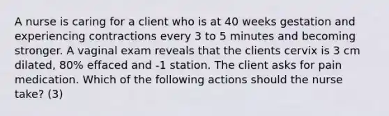 A nurse is caring for a client who is at 40 weeks gestation and experiencing contractions every 3 to 5 minutes and becoming stronger. A vaginal exam reveals that the clients cervix is 3 cm dilated, 80% effaced and -1 station. The client asks for pain medication. Which of the following actions should the nurse take? (3)