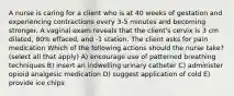 A nurse is caring for a client who is at 40 weeks of gestation and experiencing contractions every 3-5 minutes and becoming stronger. A vaginal exam reveals that the client's cervix is 3 cm dilated, 80% effaced, and -1 station. The client asks for pain medication Which of the following actions should the nurse take? (select all that apply) A) encourage use of patterned breathing techniques B) insert an indwelling urinary catheter C) administer opioid analgesic medication D) suggest application of cold E) provide ice chips