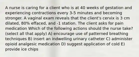 A nurse is caring for a client who is at 40 weeks of gestation and experiencing contractions every 3-5 minutes and becoming stronger. A vaginal exam reveals that the client's cervix is 3 cm dilated, 80% effaced, and -1 station. The client asks for pain medication Which of the following actions should the nurse take? (select all that apply) A) encourage use of patterned breathing techniques B) insert an indwelling urinary catheter C) administer opioid analgesic medication D) suggest application of cold E) provide ice chips