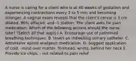 A nurse is caring for a client who is at 40 weeks of gestation and experiencing contractions every 3 to 5 min and becoming stronger. A vaginal exam reveals that the client's cervix is 3 cm dilated, 80% effaced, and -1 station. The client asks for pain medication. Which of the following actions should the nurse take? (Select all that apply.) A. Encourage use of patterned breathing techniques. B. Insert an indwelling urinary catheter. C. Administer opioid analgesic medication. D. Suggest application of cold. -mind over matter- forehead, wrists, behind her neck E. Provide ice chips. - not related to pain relief