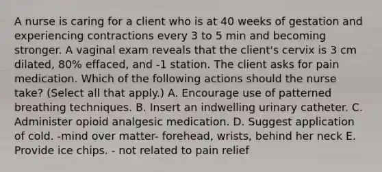 A nurse is caring for a client who is at 40 weeks of gestation and experiencing contractions every 3 to 5 min and becoming stronger. A vaginal exam reveals that the client's cervix is 3 cm dilated, 80% effaced, and -1 station. The client asks for pain medication. Which of the following actions should the nurse take? (Select all that apply.) A. Encourage use of patterned breathing techniques. B. Insert an indwelling urinary catheter. C. Administer opioid analgesic medication. D. Suggest application of cold. -mind over matter- forehead, wrists, behind her neck E. Provide ice chips. - not related to pain relief