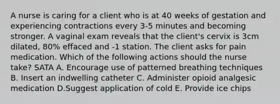 A nurse is caring for a client who is at 40 weeks of gestation and experiencing contractions every 3-5 minutes and becoming stronger. A vaginal exam reveals that the client's cervix is 3cm dilated, 80% effaced and -1 station. The client asks for pain medication. Which of the following actions should the nurse take? SATA A. Encourage use of patterned breathing techniques B. Insert an indwelling catheter C. Administer opioid analgesic medication D.Suggest application of cold E. Provide ice chips