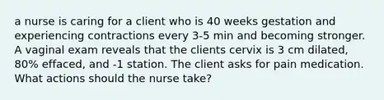 a nurse is caring for a client who is 40 weeks gestation and experiencing contractions every 3-5 min and becoming stronger. A vaginal exam reveals that the clients cervix is 3 cm dilated, 80% effaced, and -1 station. The client asks for pain medication. What actions should the nurse take?