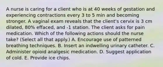 A nurse is caring for a client who is at 40 weeks of gestation and experiencing contractions every 3 to 5 min and becoming stronger. A vaginal exam reveals that the client's cervix is 3 cm dilated, 80% effaced, and -1 station. The client asks for pain medication. Which of the following actions should the nurse take? (Select all that apply.) A. Encourage use of patterned breathing techniques. B. Insert an indwelling urinary catheter. C. Administer opioid analgesic medication.​​​​​​​ D. Suggest application of cold.​​​​​​​ E. Provide ice chips.