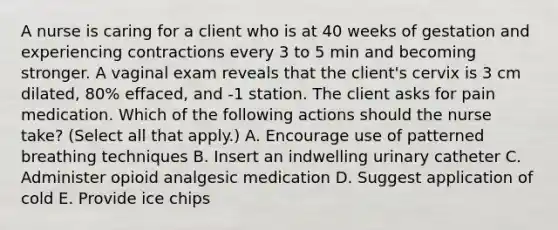 A nurse is caring for a client who is at 40 weeks of gestation and experiencing contractions every 3 to 5 min and becoming stronger. A vaginal exam reveals that the client's cervix is 3 cm dilated, 80% effaced, and -1 station. The client asks for pain medication. Which of the following actions should the nurse take? (Select all that apply.) A. Encourage use of patterned breathing techniques B. Insert an indwelling urinary catheter C. Administer opioid analgesic medication D. Suggest application of cold E. Provide ice chips