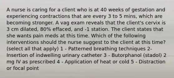 A nurse is caring for a client who is at 40 weeks of gestation and experiencing contractions that are every 3 to 5 mins, which are becoming stronger. A vag exam reveals that the client's cervix is 3 cm dilated, 80% effaced, and -1 station. The client states that she wants pain meds at this time. Which of the following interventions should the nurse suggest to the client at this time? (select all that apply) 1 - Patterned breathing techniques 2- Insertion of indwelling urinary catheter 3 - Butorphanol (stadol) 2 mg IV as prescribed 4 - Application of heat or cold 5 - Distraction or focal point