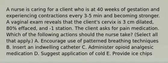 A nurse is caring for a client who is at 40 weeks of gestation and experiencing contractions every 3-5 min and becoming stronger. A vaginal exam reveals that the client's cervix is 3 cm dilated, 80% effaced, and -1 station. The client asks for pain medication. Which of the following actions should the nurse take? (Select all that apply.) A. Encourage use of patterned breathing techniques B. Insert an indwelling catheter C. Administer opioid analgesic medication D. Suggest application of cold E. Provide ice chips