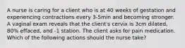 A nurse is caring for a client who is at 40 weeks of gestation and experiencing contractions every 3-5min and becoming stronger. A vaginal exam reveals that the client's cervix is 3cm dilated, 80% effaced, and -1 station. The client asks for pain medication. Which of the following actions should the nurse take?