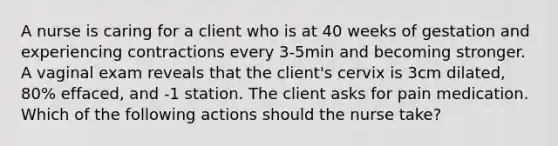 A nurse is caring for a client who is at 40 weeks of gestation and experiencing contractions every 3-5min and becoming stronger. A vaginal exam reveals that the client's cervix is 3cm dilated, 80% effaced, and -1 station. The client asks for pain medication. Which of the following actions should the nurse take?