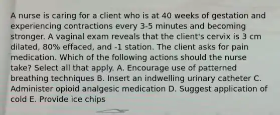 A nurse is caring for a client who is at 40 weeks of gestation and experiencing contractions every 3-5 minutes and becoming stronger. A vaginal exam reveals that the client's cervix is 3 cm dilated, 80% effaced, and -1 station. The client asks for pain medication. Which of the following actions should the nurse take? Select all that apply. A. Encourage use of patterned breathing techniques B. Insert an indwelling urinary catheter C. Administer opioid analgesic medication D. Suggest application of cold E. Provide ice chips