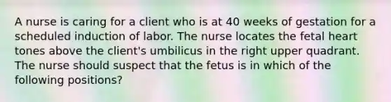 A nurse is caring for a client who is at 40 weeks of gestation for a scheduled induction of labor. The nurse locates the fetal heart tones above the client's umbilicus in the right upper quadrant. The nurse should suspect that the fetus is in which of the following positions?