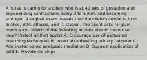 A nurse is caring for a client who is at 40 wks of gestation and experiencing contractions every 3 to 5 min. and becoming stronger. A vaginal exam reveals that the client's cervix is 3 cm dilated, 80% effaced, and -1 station. The client asks for pain medication. Which of the following actions should the nurse take? (Select all that apply) A: Encourage use of patterned breathing techniques B: Insert an indwelling urinary catheter C: Administer opioid analgesic mediation D: Suggest application of cold E: Provide ice chips