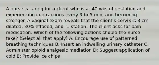 A nurse is caring for a client who is at 40 wks of gestation and experiencing contractions every 3 to 5 min. and becoming stronger. A vaginal exam reveals that the client's cervix is 3 cm dilated, 80% effaced, and -1 station. The client asks for pain medication. Which of the following actions should the nurse take? (Select all that apply) A: Encourage use of patterned breathing techniques B: Insert an indwelling urinary catheter C: Administer opioid analgesic mediation D: Suggest application of cold E: Provide ice chips