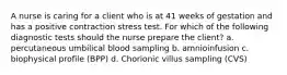 A nurse is caring for a client who is at 41 weeks of gestation and has a positive contraction stress test. For which of the following diagnostic tests should the nurse prepare the client? a. percutaneous umbilical blood sampling b. amnioinfusion c. biophysical profile (BPP) d. Chorionic villus sampling (CVS)