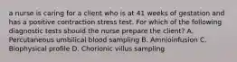 a nurse is caring for a client who is at 41 weeks of gestation and has a positive contraction stress test. For which of the following diagnostic tests should the nurse prepare the client? A. Percutaneous umbilical blood sampling B. Amnioinfusion C. Biophysical profile D. Chorionic villus sampling