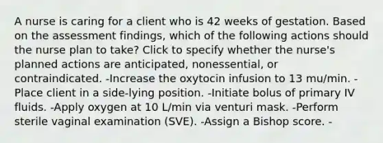 A nurse is caring for a client who is 42 weeks of gestation. Based on the assessment findings, which of the following actions should the nurse plan to take? Click to specify whether the nurse's planned actions are anticipated, nonessential, or contraindicated. -Increase the oxytocin infusion to 13 mu/min. -Place client in a side-lying position. -Initiate bolus of primary IV fluids. -Apply oxygen at 10 L/min via venturi mask. -Perform sterile vaginal examination (SVE). -Assign a Bishop score. -