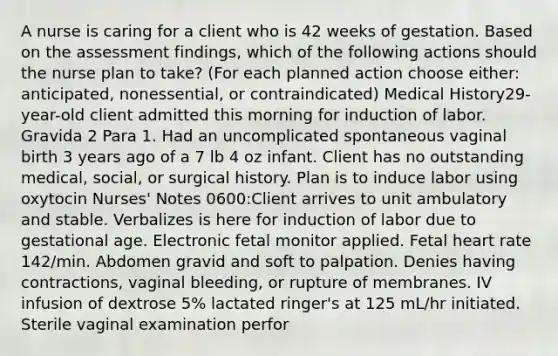 A nurse is caring for a client who is 42 weeks of gestation. Based on the assessment findings, which of the following actions should the nurse plan to take? (For each planned action choose either: anticipated, nonessential, or contraindicated) Medical History29-year-old client admitted this morning for induction of labor. Gravida 2 Para 1. Had an uncomplicated spontaneous vaginal birth 3 years ago of a 7 lb 4 oz infant. Client has no outstanding medical, social, or surgical history. Plan is to induce labor using oxytocin Nurses' Notes 0600:Client arrives to unit ambulatory and stable. Verbalizes is here for induction of labor due to gestational age. Electronic fetal monitor applied. Fetal heart rate 142/min. Abdomen gravid and soft to palpation. Denies having contractions, vaginal bleeding, or rupture of membranes. IV infusion of dextrose 5% lactated ringer's at 125 mL/hr initiated. Sterile vaginal examination perfor