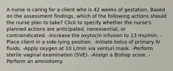 A nurse is caring for a client who is 42 weeks of gestation. Based on the assessment findings, which of the following actions should the nurse plan to take? Click to specify whether the nurse's planned actions are anticipated, nonessential, or contraindicated. -Increase the oxytocin infusion to 13 mu/min. -Place client in a side-lying position. -Initiate bolus of primary IV fluids. -Apply oxygen at 10 L/min via venturi mask. -Perform sterile vaginal examination (SVE). -Assign a Bishop score. -Perform an amniotomy.