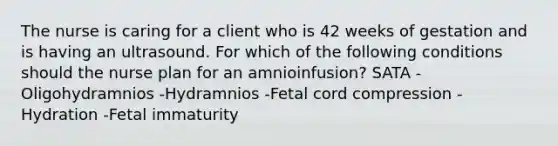 The nurse is caring for a client who is 42 weeks of gestation and is having an ultrasound. For which of the following conditions should the nurse plan for an amnioinfusion? SATA -Oligohydramnios -Hydramnios -Fetal cord compression -Hydration -Fetal immaturity