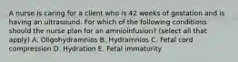 A nurse is caring for a client who is 42 weeks of gestation and is having an ultrasound. For which of the following conditions should the nurse plan for an amnioinfusion? (select all that apply) A. Oligohydramnios B. Hydramnios C. Fetal cord compression D. Hydration E. Fetal immaturity