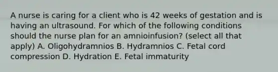 A nurse is caring for a client who is 42 weeks of gestation and is having an ultrasound. For which of the following conditions should the nurse plan for an amnioinfusion? (select all that apply) A. Oligohydramnios B. Hydramnios C. Fetal cord compression D. Hydration E. Fetal immaturity