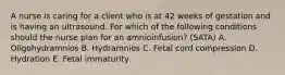 A nurse is caring for a client who is at 42 weeks of gestation and is having an ultrasound. For which of the following conditions should the nurse plan for an amnioinfusion? (SATA) A. Oligohydramnios B. Hydramnios C. Fetal cord compression D. Hydration E. Fetal immaturity