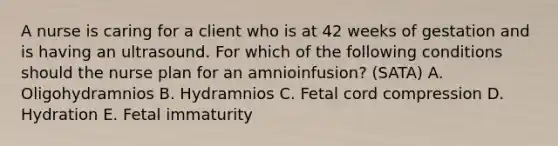 A nurse is caring for a client who is at 42 weeks of gestation and is having an ultrasound. For which of the following conditions should the nurse plan for an amnioinfusion? (SATA) A. Oligohydramnios B. Hydramnios C. Fetal cord compression D. Hydration E. Fetal immaturity