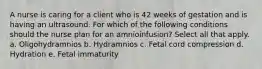 A nurse is caring for a client who is 42 weeks of gestation and is having an ultrasound. For which of the following conditions should the nurse plan for an amnioinfusion? Select all that apply. a. Oligohydramnios b. Hydramnios c. Fetal cord compression d. Hydration e. Fetal immaturity