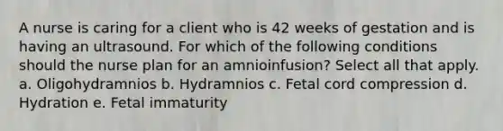 A nurse is caring for a client who is 42 weeks of gestation and is having an ultrasound. For which of the following conditions should the nurse plan for an amnioinfusion? Select all that apply. a. Oligohydramnios b. Hydramnios c. Fetal cord compression d. Hydration e. Fetal immaturity